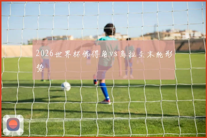 2026世界杯佛得角vs乌拉圭末轮形势
