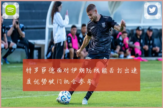 特罗萨德面对伊朗防线能否打出速度优势破门机会参考