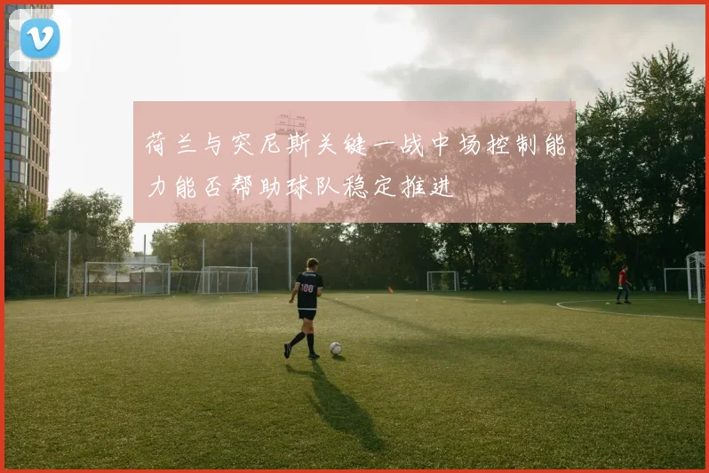 荷兰与突尼斯关键一战中场控制能力能否帮助球队稳定推进