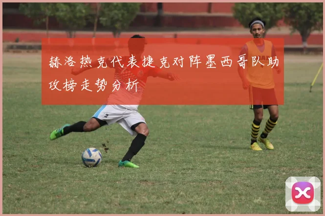 赫洛热克代表捷克对阵墨西哥队助攻榜走势分析