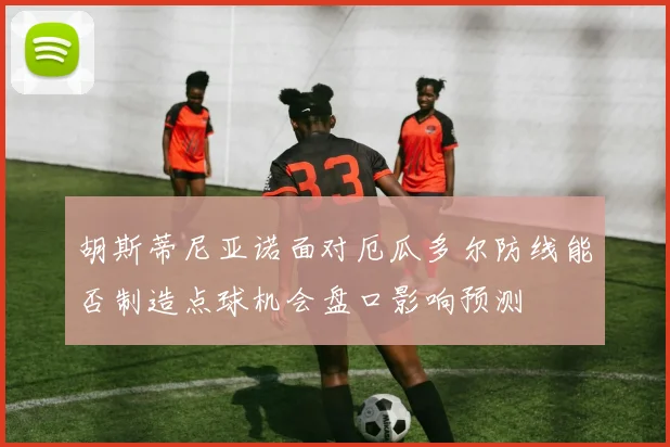 胡斯蒂尼亚诺面对厄瓜多尔防线能否制造点球机会盘口影响预测