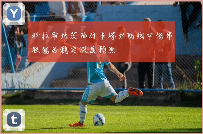 科拉希纳茨面对卡塔尔防线中场串联能否稳定深度预测