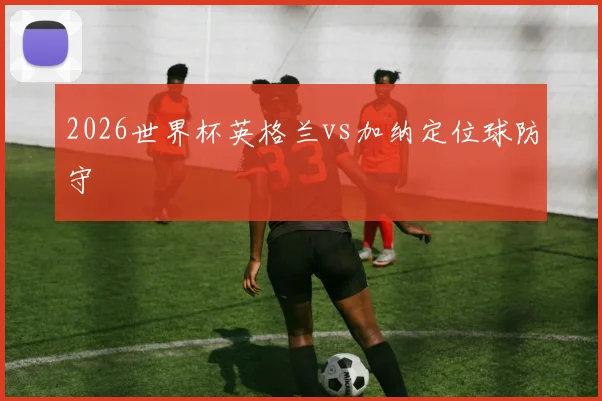 2026世界杯英格兰vs加纳定位球防守