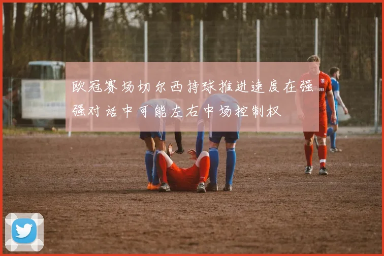 欧冠赛场切尔西持球推进速度在强强对话中可能左右中场控制权