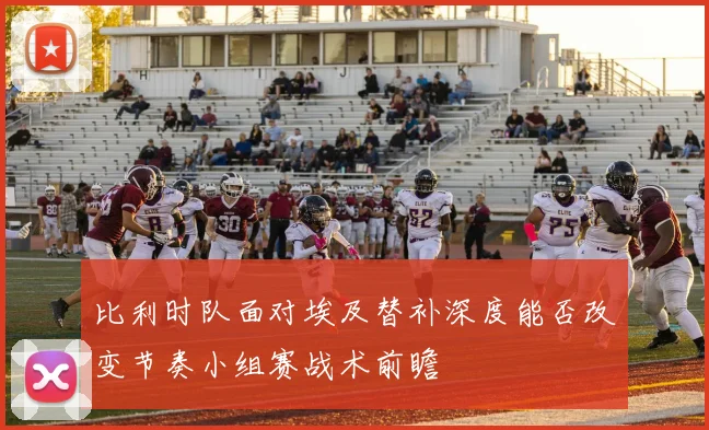 比利时队面对埃及替补深度能否改变节奏小组赛战术前瞻