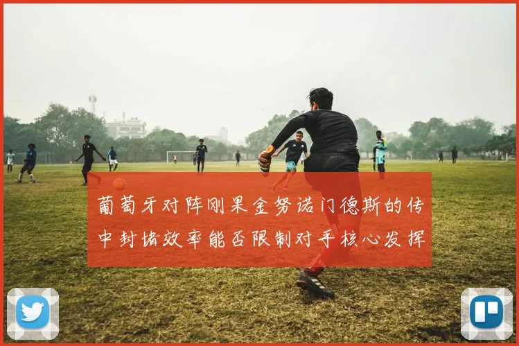 葡萄牙对阵刚果金努诺门德斯的传中封堵效率能否限制对手核心发挥