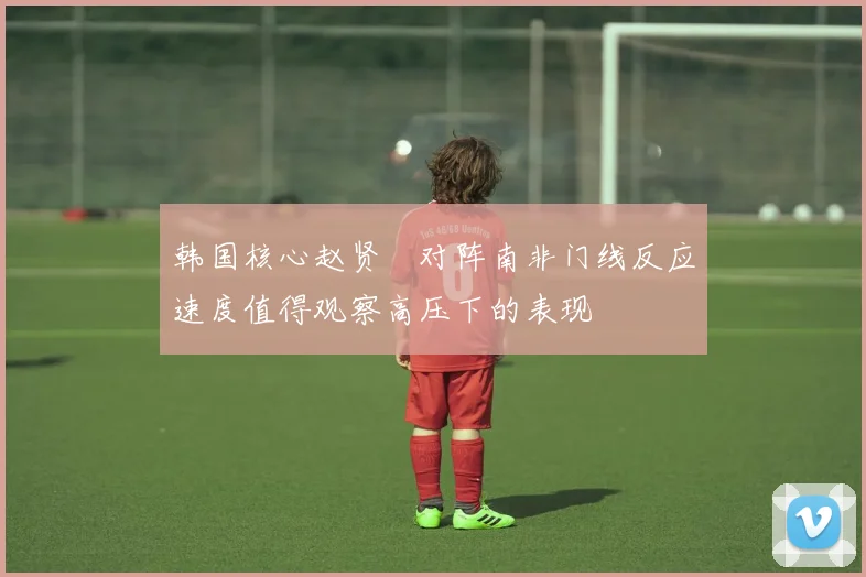 韩国核心赵贤祐对阵南非门线反应速度值得观察高压下的表现