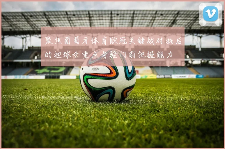 聚焦葡萄牙体育欧冠关键战对抗后的控球会重点考验门前把握能力