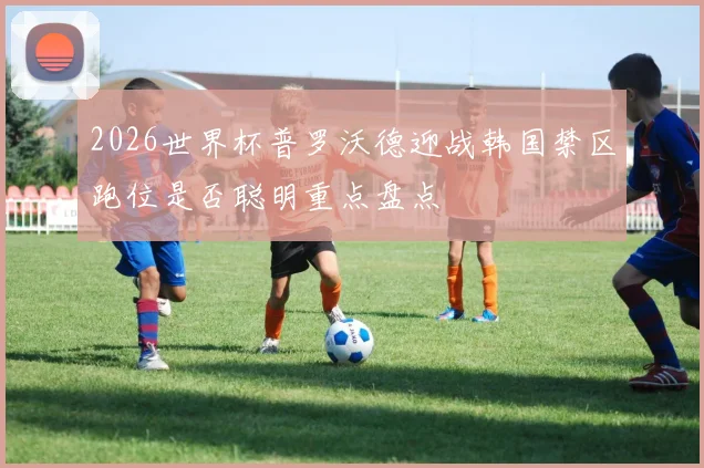 2026世界杯普罗沃德迎战韩国禁区跑位是否聪明重点盘点