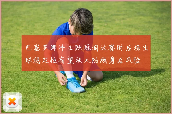 巴塞罗那冲击欧冠淘汰赛时后场出球稳定性有望放大防线身后风险