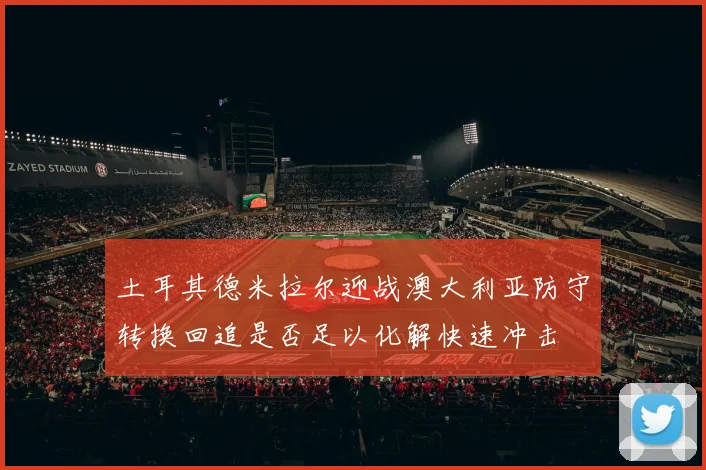 土耳其德米拉尔迎战澳大利亚防守转换回追是否足以化解快速冲击