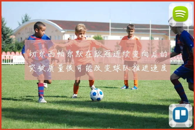 切尔西帕尔默在欧冠连续变向后的突破质量很可能改变球队推进速度