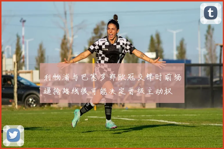 利物浦与巴塞罗那欧冠交锋时前场逼抢路线很可能决定晋级主动权