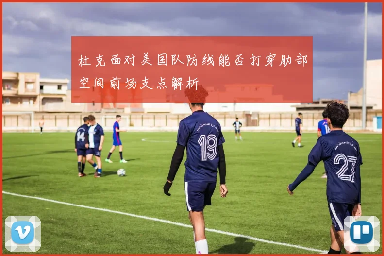 杜克面对美国队防线能否打穿肋部空间前场支点解析