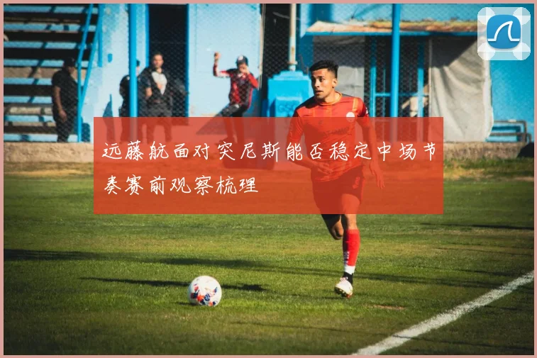 远藤航面对突尼斯能否稳定中场节奏赛前观察梳理