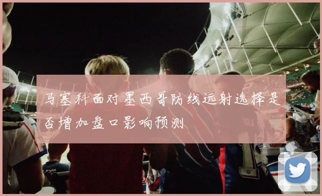 马塞科面对墨西哥防线远射选择是否增加盘口影响预测