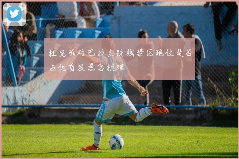杜克面对巴拉圭防线禁区跑位是否占优首发悬念梳理