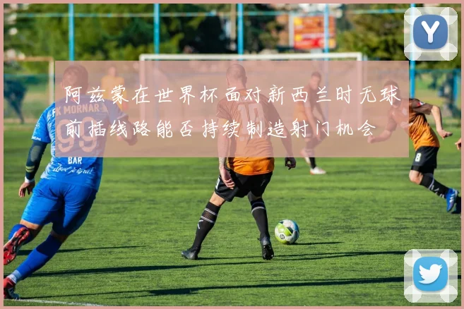 阿兹蒙在世界杯面对新西兰时无球前插线路能否持续制造射门机会