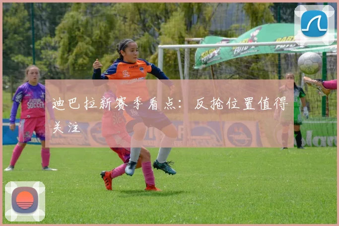 迪巴拉新赛季看点：反抢位置值得关注