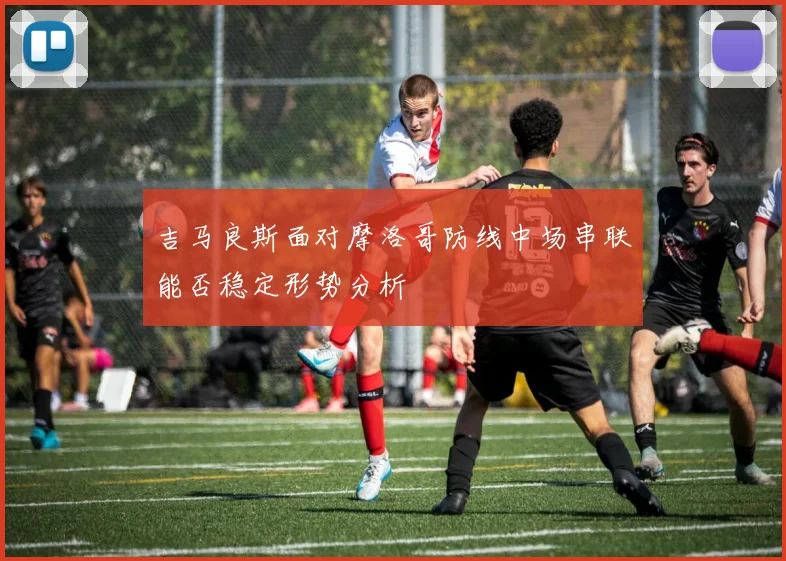 吉马良斯面对摩洛哥防线中场串联能否稳定形势分析