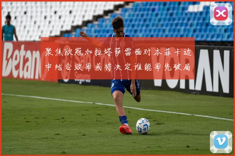 聚焦欧冠加拉塔萨雷面对本菲卡边中结合效率或将决定谁能率先破局