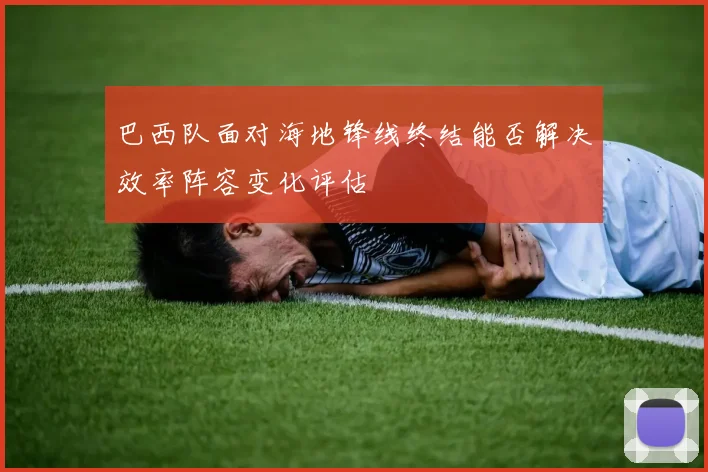 巴西队面对海地锋线终结能否解决效率阵容变化评估