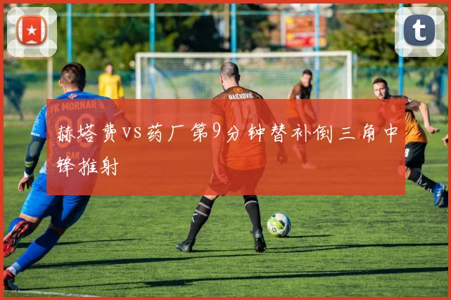 赫塔费vs药厂第9分钟替补倒三角中锋推射