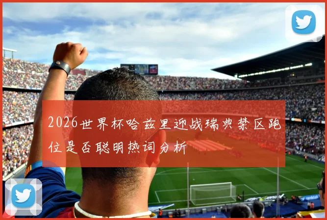 2026世界杯哈兹里迎战瑞典禁区跑位是否聪明热词分析