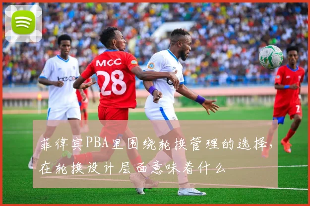 菲律宾PBA里围绕轮换管理的选择，在轮换设计层面意味着什么