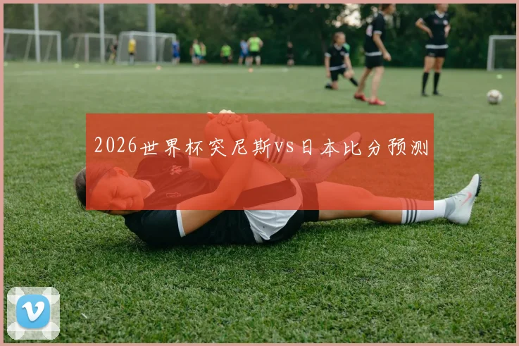 2026世界杯突尼斯vs日本比分预测