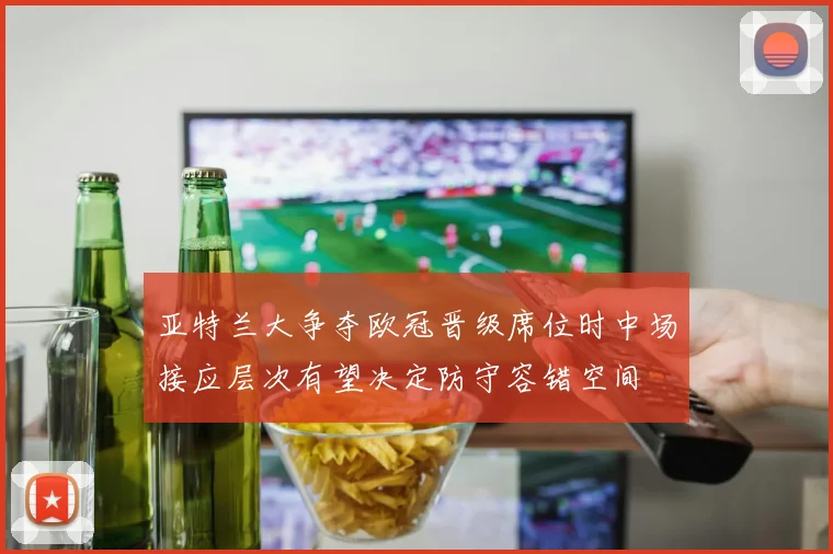 亚特兰大争夺欧冠晋级席位时中场接应层次有望决定防守容错空间