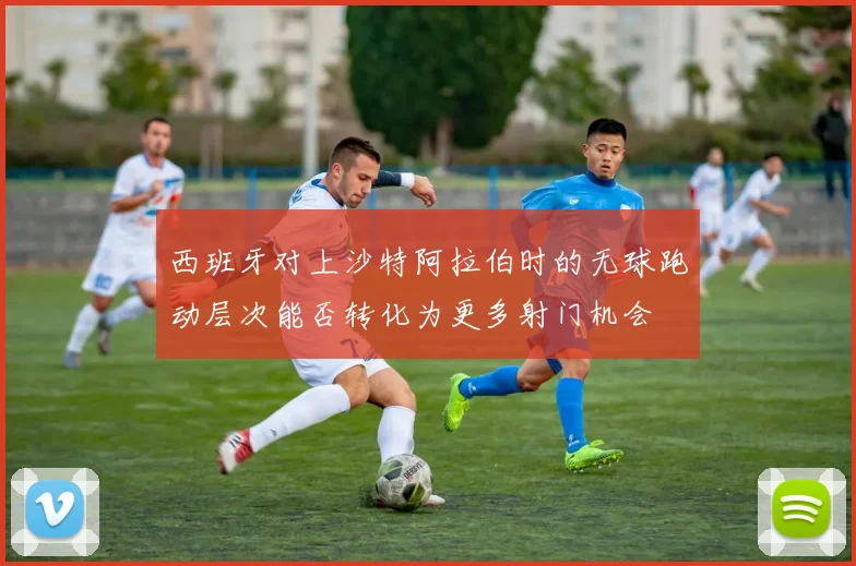 西班牙对上沙特阿拉伯时的无球跑动层次能否转化为更多射门机会
