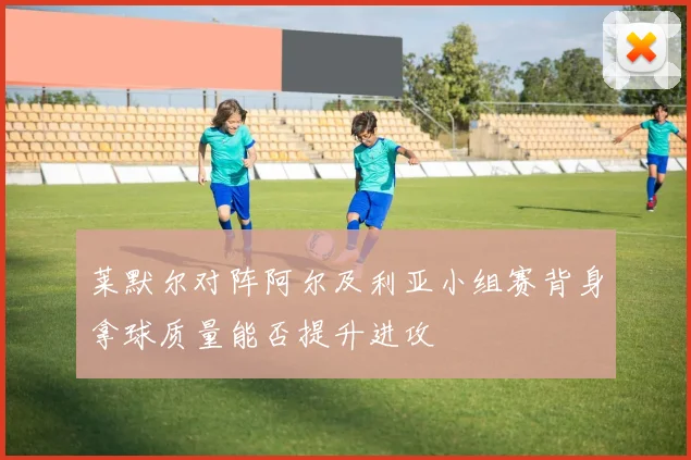 莱默尔对阵阿尔及利亚小组赛背身拿球质量能否提升进攻