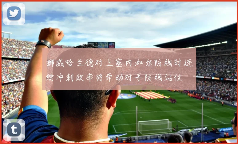挪威哈兰德对上塞内加尔防线时连续冲刺效率将牵动对手防线站位