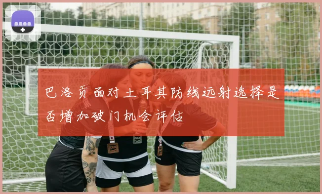 巴洛贡面对土耳其防线远射选择是否增加破门机会评估