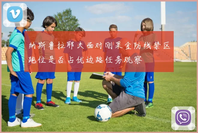 纳斯鲁拉耶夫面对刚果金防线禁区跑位是否占优边路任务观察