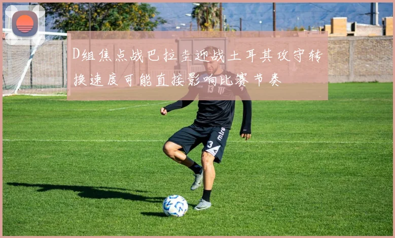 D组焦点战巴拉圭迎战土耳其攻守转换速度可能直接影响比赛节奏