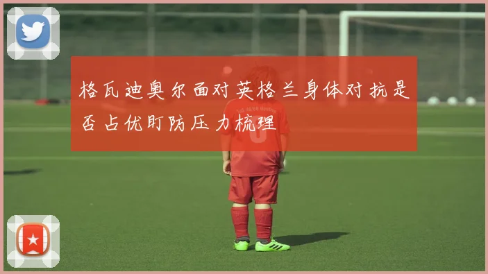 格瓦迪奥尔面对英格兰身体对抗是否占优盯防压力梳理