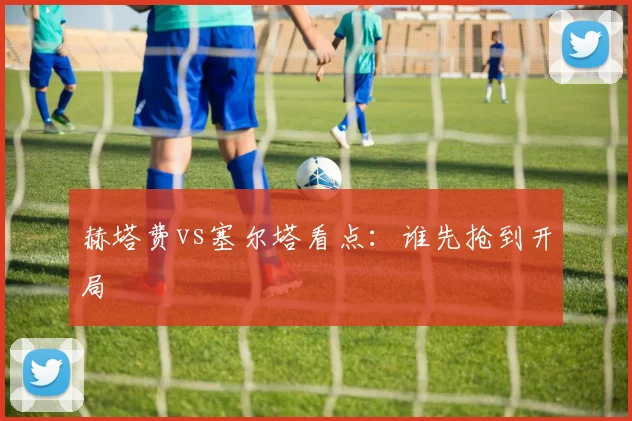 赫塔费vs塞尔塔看点：谁先抢到开局