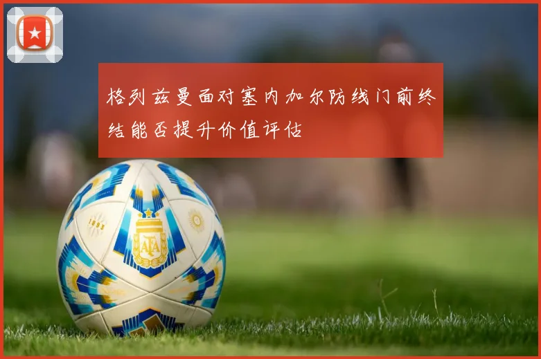 格列兹曼面对塞内加尔防线门前终结能否提升价值评估