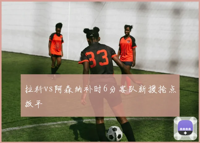 拉科vs阿森纳补时6分客队新援抢点扳平
