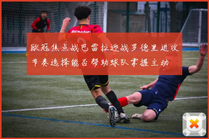 欧冠焦点战巴雷拉迎战罗德里进攻节奏选择能否帮助球队掌握主动